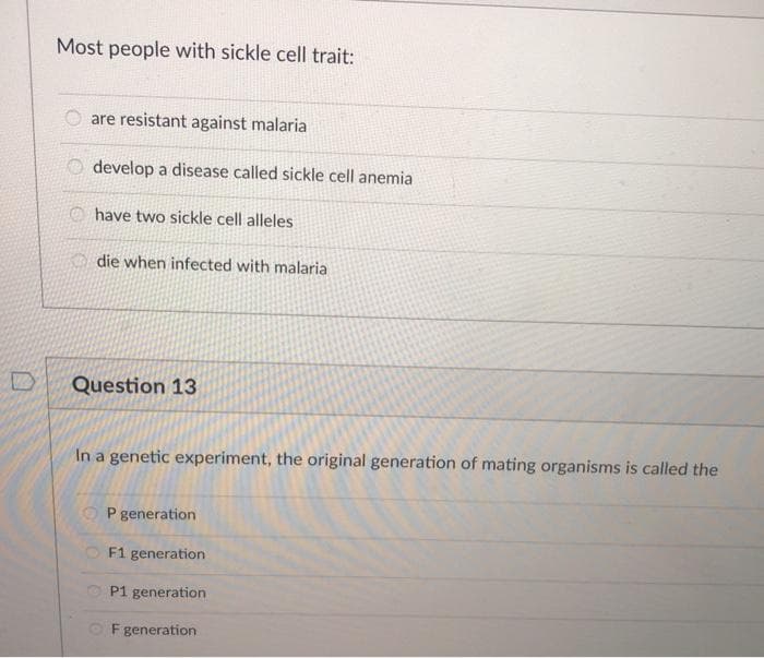 Most people with sickle cell trait:
are resistant against malaria
develop a disease called sickle cell anemia
O have two sickle cell alleles
die when infected with malaria
Question 13
In a genetic experiment, the original generation of mating organisms is called the
O P generation
F1 generation
P1 generation
F generation
