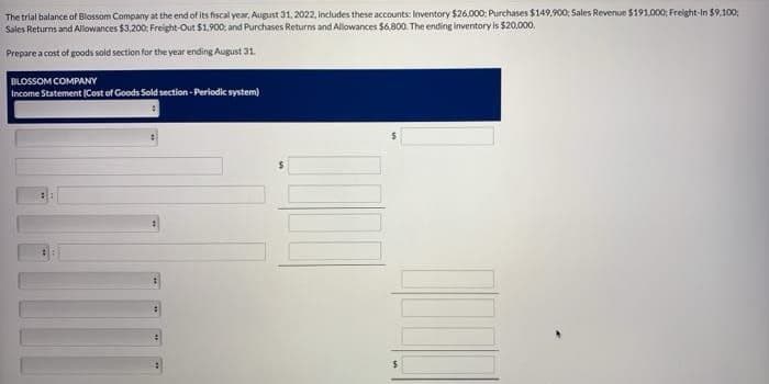 The trial balance of Blossom Company at the end of its fiscal year, August 31, 2022, Includes these accounts: Inventory $26,000: Purchases $149,900; Sales Revenue $191,000; Freight-In $9,100;
Sales Returns and Allowances $3,200; Freight-Out $1,900, and Purchases Returns and Allowances $6,800. The ending inventory is $20,000.
Prepare a cost of goods sold section for the year ending August 31.
BLOSSOM COMPANY
Income Statement (Cost of Goods Sold section - Periodic system)
#