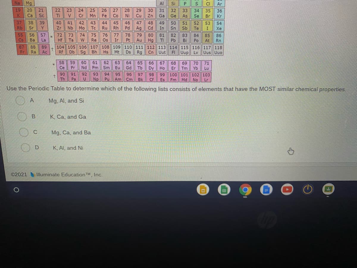 Na Mg
Al
Si
P
CI
Ar
19
20
K
Ca
21
Sc
22
Ti
23
24
25
26
27
28
29
30
31
32
33
34
35
36
V
Cr
Mn
Fe
Co
Ni
Cu
Zn
Ga
Ge
As
Se
Br
Kr
37
Rb
38 39
Sr
40
41
42
43
44
45
46
47
48
49
50
51
52
53
54
Zr
Nb
Mo
Tc
Ru
Rh
Pd
Ag
Cd
In
Sn
Sb
Te
Xe
55
Cs
56
Ba
57
La
72
73
Hf
Ta
74
75
Re
76
77
78
Ir
Pt
79
80
81
TI
82
Pb
83
84
Po
85
At
86
Rn
Os
Hg
104 105 106 107 108 109 110 111 112 113 114 115 116 117 118
Rg
Au
BI
87
Fr
88
89
Ra
Ac
Rf
Db
Sq
Bh
Hs
Mt
Ds
Cn Uut
FI
Uup
Ly
Uus Uuo
58
59
66
60
Nd
61
Pm
62
Sm
63
64
65
Tb
67
Dy Ho
68
Er
69
Tm
70
Yb
71
Ce
Pr
Eu
Gd
Lu
90
91
92
93
94
95
99 100 101 102 103
96
97
Pu Am Cm
98
4.
Th
Fm
Pa
Np
Bk
CF
Es
Md No Lr
Use the Periodic Table to determine which of the following lists consists of elements that have the MOST similar chemical properties.
A
Mg, Al, and Si
K, Ca, and Ga
C
Mg, Ca, and Ba
K, Al, and Ni
©2021 Illuminate Education TM, Inc.
B.
