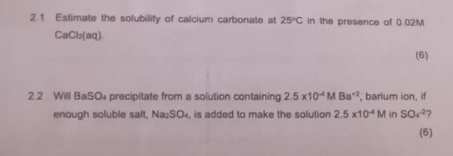 2.1 Estimate the solubility of calcium carbonate at 25°C in the presence of 0.02M
CaCl2(aq)
(6)
2.2 Will BaSO4 precipitate from a solution containing 2.5 x10 M Ba*2, barium ion, if
enough soluble salt, Na2SO4, is added to make the solution 2.5 x104 M in SO42?
(6)