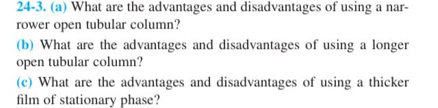 24-3. (a) What are the advantages and disadvantages of using a nar-
rower open tubular column?
(b) What are the advantages and disadvantages of using a longer
open tubular column?
(c) What are the advantages and disadvantages of using a thicker
film of stationary phase?