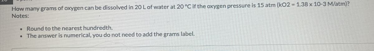 How many grams of oxygen can be dissolved in 20 L of water at 20°C if the oxygen pressure is 15 atm (kO2 = 1.38 x 10-3 M/atm)?
Notes:
• Round to the nearest hundredth.
• The answer is numerical, you do not need to add the grams label.