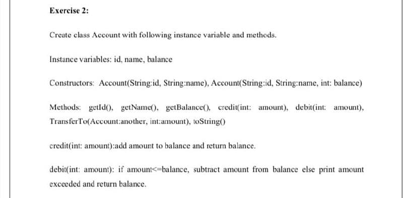 Exercise 2:
Create class Account with following instance variable and methods.
Instance variables: id, name, balance
Constructors: Account(String:id, String:name), Account(String:id, String:name, int: balance)
Methods: getld(), getName(), getBalance(), credit(int: amount), debit(int: amount),
TransferTo(Account:another, int:amount), toString()
credit(int: amount):add amount to balance and return balance.
debit(int: amount): if amount<=balance, subtract amount from balance else print amount
exceeded and return balance.
