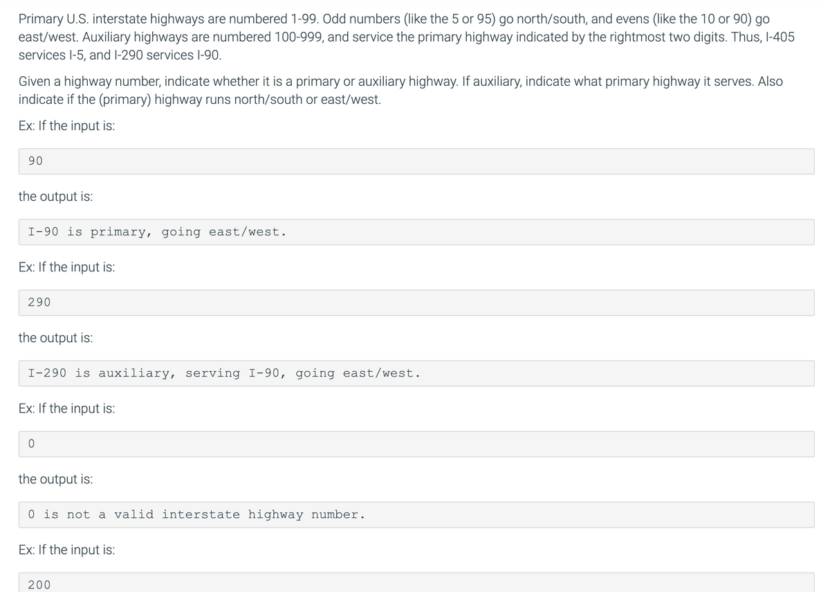 Primary U.S. interstate highways are numbered 1-99. Odd numbers (like the 5 or 95) go north/south, and evens (like the 10 or 90) go
east/west. Auxiliary highways are numbered 100-999, and service the primary highway indicated by the rightmost two digits. Thus, l-405
services l-5, and I-290 services l-90.
Given a highway number, indicate whether it is a primary or auxiliary highway. If auxiliary, indicate what primary highway it serves. Also
indicate if the (primary) highway runs north/south or east/west.
Ex: If the input is:
90
the output is:
I-90 is primary, going east/west.
Ex: If the input is:
290
the output is:
I-290 is auxiliary, serving I-90, going east/west.
Ex: If the input is:
the output is:
0 is not a valid interstate highway number.
Ex: If the input is:
200
