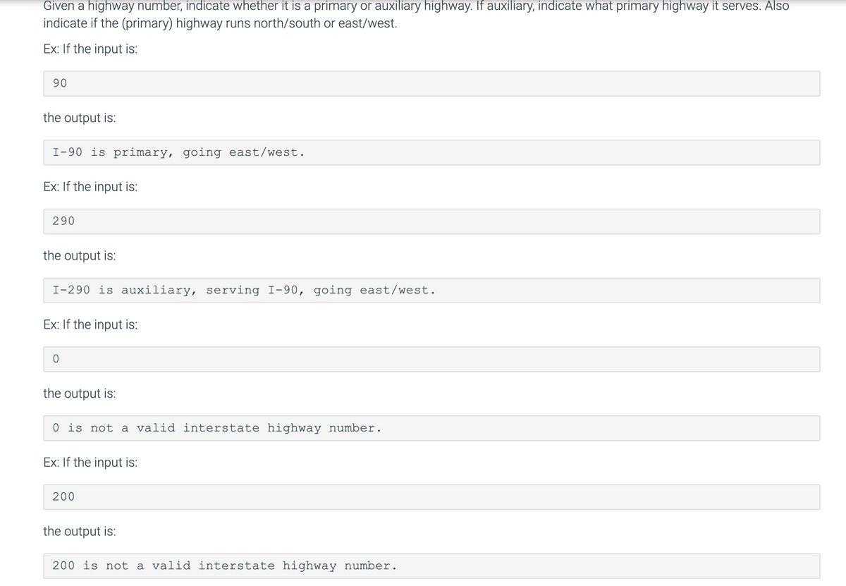 Given a highway number, indicate whether it is a primary or auxiliary highway. If auxiliary, indicate what primary highway it serves. Also
indicate if the (primary) highway runs north/south or east/west.
Ex: If the input is:
90
the output is:
I-90 is primary, going east/west.
Ex: If the input is:
290
the output is:
I-290 is auxiliary, serving I-90, going east/west.
Ex: If the input is:
the output is:
0 is not a valid interstate highway number.
Ex: If the input is:
200
the output is:
200 is not a valid interstate highway number.
