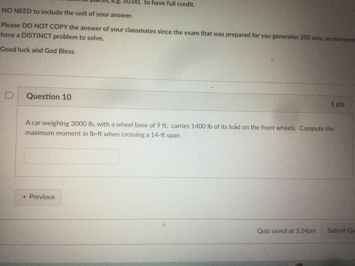 0.00, to have full credit.
NO NEED to include the unit of your answer.
Please DO NOT COPY the answer of your classmates since the exam that was prepared for you generates 200 sets, so everyone
have a DISTINCT problem to solve.
Good luck añd God Bless.
Question 10
1 pts
A car weighing 3000 lb, with a wheel base of 9 ft, carries 1400 lb of its load on the front wheels. Compute the
maximum moment in Ib-ft when crossing a 14-ft span.
« Previous
Quiz saved at 3:24pm
Submit Qu
