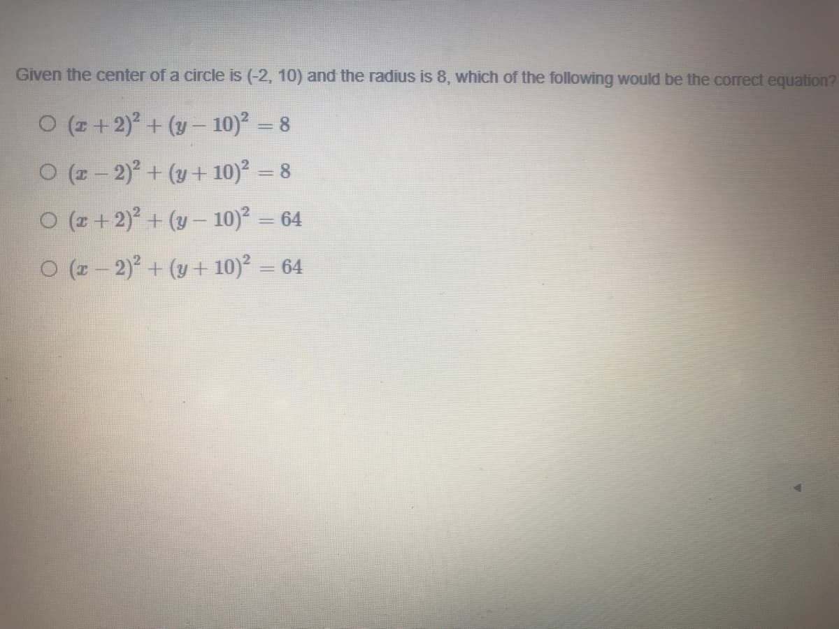 Given the center of a circle is (-2, 10) and the radius is 8, which of the following would be the correct equation?
O (z +2) + (y- 10)? = 8
O (2-2)+ (y+ 10)? = 8
O (z + 2)° + (y – 10)² = 64
O (z - 2)? + (y + 10)² = 64
