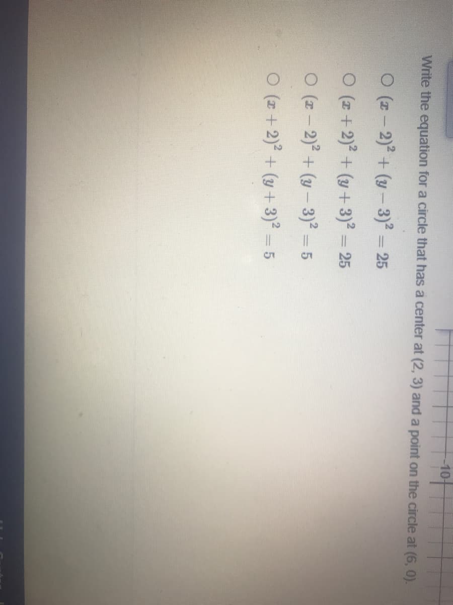 10-
Write the equation for a circle that has a center at (2, 3) and a point on the circle at (6, 0).
O (z- 2) + (y -3)² = 25
ㅇ (+ 2)2 + (y+ 3)2- 25
ㅇ (#-2)2 + (y-3)2-5
%3|
O (z + 2) + (y + 3)² = 5
%3D
