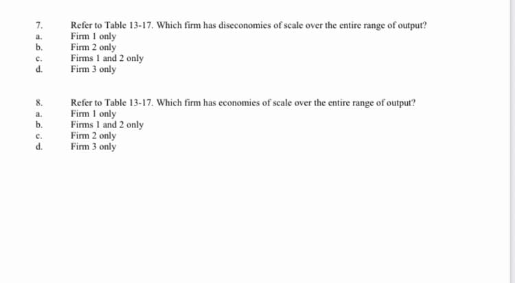 7.
Refer to Table 13-17. Which firm has disecconomies of scale over the entire range of output?
Firm 1 only
Firm 2 only
Firms 1 and 2 only
Firm 3 only
a.
b.
с.
d.
Refer to Table 13-17. Which firm has economies of scale over the entire range of output?
Firm 1 only
Firms 1 and 2 only
Firm 2 only
Firm 3 only
8.
a.
b.
с.
d.
