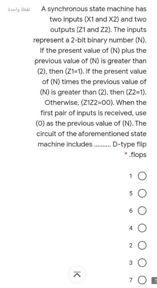 A synchronous state machine has
two inputs (X1 and X2) and two
outputs (Z1 and Z2). The inputs
نقطة واحدة
represent a 2-bit binary number (N).
If the present value of (N) plus the
previous value of (N) is greater than
(2), then (Z1-1). If the present value
of (N) times the previous value of
(N) is greater than (2), then (Z2=1).
Otherwise, (Z1Z2=00). When the
first pair of inputs is received, use
(0) as the previous value of (N). The
circuit of the aforementioned state
machine includes..
D-type flip
* .flops
1 O
5 O
6 O
4 O
2 O
3
K
