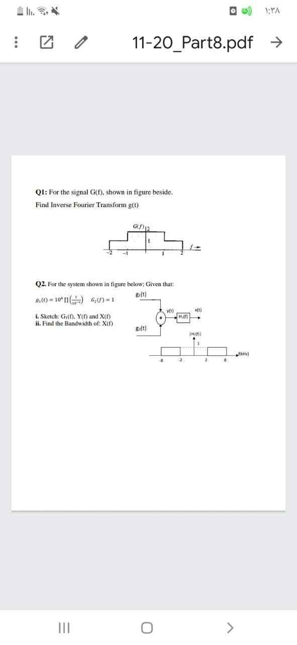 1:PA
团 /
11-20_Part8.pdf >
Ql: For the signal G(f), shown in figure beside.
Find Inverse Fourier Transform g(t)
G12
Q2. For the system shown in figure below; Given that:
g:(t)
9.(t) = 10' 1) G) = 1
y(t)
x(t)
i. Sketch: Gj(f), Y(f) and X(f)
ii. Find the Bandwidth of: X(f)
g2(t)
kHz)
-2
2
II
