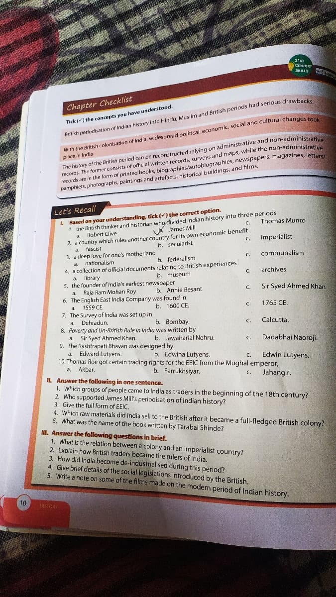 10
Chapter Checklist
Tick () the concepts you have understood.
British periodisation of Indian history into Hindu, Muslim and British periods had serious drawbacks.
Let's Recall
L
Based on your understanding, tick (✓) the correct option.
1. the British thinker and historian who divided Indian history into three periods
a. Robert Clive
James Mill
C.
2. a country which rules another country for its own economic benefit
b. secularist
C.
With the British colonisation of India, widespread political, economic, social and cultural changes took
place in India.
The history of the British period can be reconstructed relying on administrative and non-administrative
records are in the form of printed books, biographies/autobiographies, newspapers, magazines, letters/
records. The former consists of official written records, surveys and maps, while the non-administrative
pamphlets, photographs, paintings and artefacts, historical buildings, and films.
fascist
3. a deep love for one's motherland
a.
nationalism
b. federalism
4. a collection of official documents relating to British experiences
a. library
b. museum
5. the founder of India's earliest newspaper
a. Raja Ram Mohan Roy
6. The English East India Company was found in
1559 CE.
b. 1600 CE.
a.
7. The Survey of India was set up in
a. Dehradun.
HISTORY
b. Annie Besant
b. Bombay.
8. Poverty and Un-British Rule in India was written by
a. Sir Syed Ahmed Khan.
9. The Rashtrapati Bhavan was designed by
a.
b. Jawaharlal Nehru.
C.
C.
II. Answer the following questions in brief.
1. What is the relation between a colony and an imperialist country?
C.
C.
C.
C.
C.
Thomas Munro
imperialist
21ST
CENTURY
SKILLS
communalism
archives
1765 CE.
Sir Syed Ahmed Khan
Calcutta.
Edward Lutyens.
b. Edwina Lutyens.
10. Thomas Roe got certain trading rights for the EEIC from the Mughal emperor,
a, Akbar,
b. Farrukhsiyar.
C. Jahangir.
Felf asse
II. Answer the following in one sentence.
1. Which groups of people came to India as traders in the beginning of the 18th century?
2. Who supported James Mill's periodisation of Indian history?
Dadabhai Naoroji.
Edwin Lutyens.
3. Give the full form of EEIC.
4. Which raw materials did India sell to the British after it became a full-fledged British colony?
5. What was the name of the book written by Tarabai Shinde?
2. Explain how British traders became the rulers of India.
3. How did India become de-industrialised during this period?
4. Give brief details of the social legislations introduced by the British.
5. Write a note on some of the films made on the modern period of Indian history.