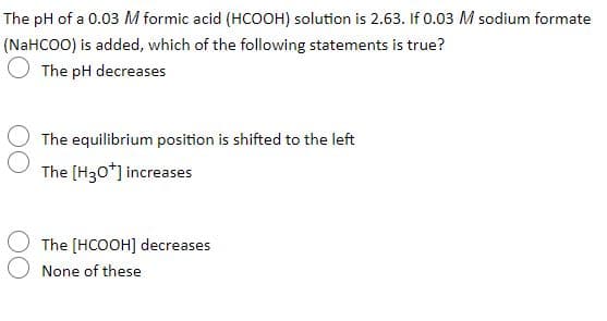 The pH of a 0.03 M formic acid (HCOOH) solution is 2.63. If 0.03 M sodium formate
(NaHCOO) is added, which of the following statements is true?
The pH decreases
The equilibrium position is shifted to the left
The (H30*] increases
The [HCOOH] decreases
None of these
