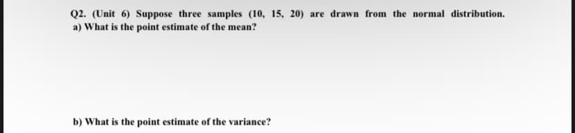 Q2. (Unit 6) Suppose three samples (10, 15, 20) are drawn from the normal distribution.
a) What is the point estimate of the mean?
b) What is the point estimate of the variance?