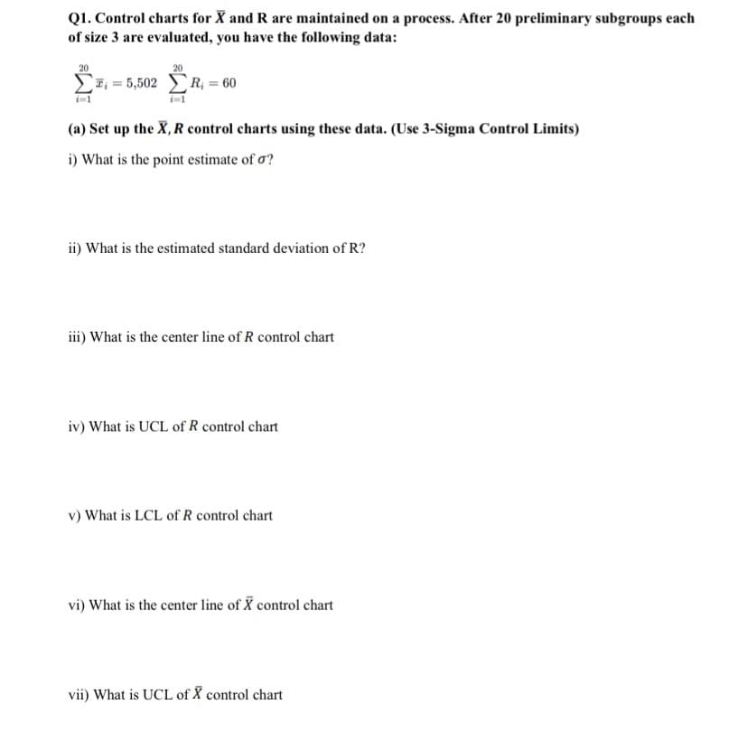 Q1. Control charts for X and R are maintained on a process. After 20 preliminary subgroups each
of size 3 are evaluated, you have the following data:
20
20
Σx = 5,502 ΣR = 60
(a) Set up the X, R control charts using these data. (Use 3-Sigma Control Limits)
i) What is the point estimate of o?
ii) What is the estimated standard deviation of R?
iii) What is the center line of R control chart
iv) What is UCL of R control chart
v) What is LCL of R control chart
vi) What is the center line of X control chart
vii) What is UCL of X control chart