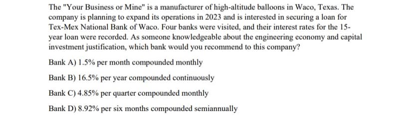 The "Your Business or Mine" is a manufacturer of high-altitude balloons in Waco, Texas. The
company is planning to expand its operations in 2023 and is interested in securing a loan for
Tex-Mex National Bank of Waco. Four banks were visited, and their interest rates for the 15-
year loan were recorded. As someone knowledgeable about the engineering economy and capital
investment justification, which bank would you recommend to this company?
Bank A) 1.5% per month compounded monthly
Bank B) 16.5% per year compounded continuously
Bank C) 4.85% per quarter compounded monthly
Bank D) 8.92% per six months compounded semiannually