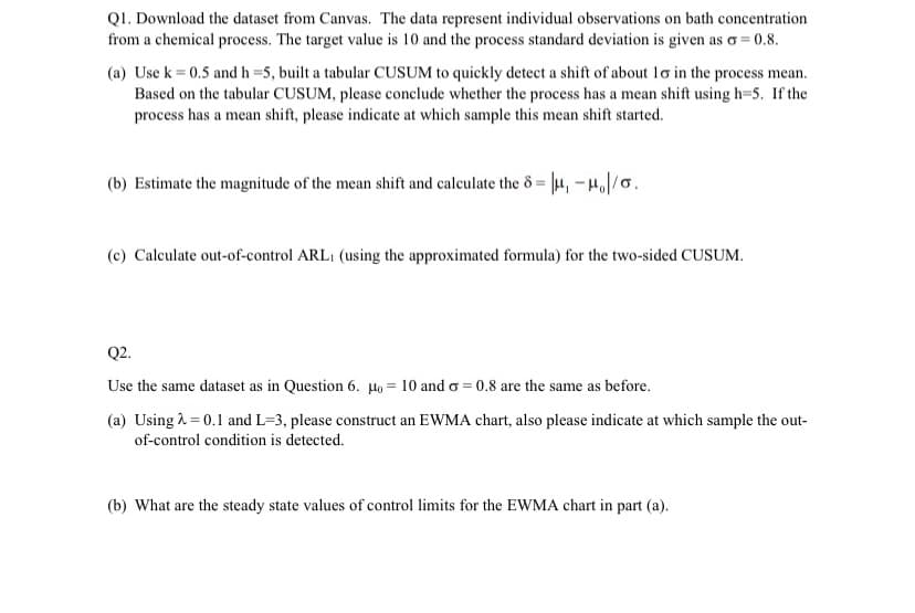 Q1. Download the dataset from Canvas. The data represent individual observations on bath concentration
from a chemical process. The target value is 10 and the process standard deviation is given as o=0.8.
(a) Use k = 0.5 and h=5, built a tabular CUSUM to quickly detect a shift of about 10 in the process mean.
Based on the tabular CUSUM, please conclude whether the process has a mean shift using h=5. If the
process has a mean shift, please indicate at which sample this mean shift started.
(b) Estimate the magnitude of the mean shift and calculate the 8= μ₁ -μ/0.
(c) Calculate out-of-control ARL: (using the approximated formula) for the two-sided CUSUM.
Q2.
Use the same dataset as in Question 6. Mo = 10 and o=0.8 are the same as before.
(a) Using λ = 0.1 and L=3, please construct an EWMA chart, also please indicate at which sample the out-
of-control condition is detected.
(b) What are the steady state values of control limits for the EWMA chart in part (a).