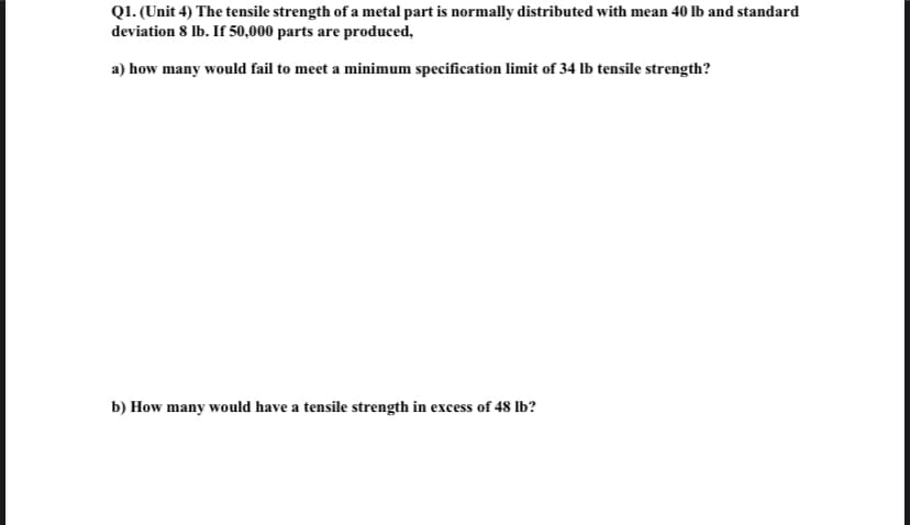 Q1. (Unit 4) The tensile strength of a metal part is normally distributed with mean 40 lb and standard
deviation 8 lb. If 50,000 parts are produced,
a) how many would fail to meet a minimum specification limit of 34 lb tensile strength?
b) How many would have a tensile strength in excess of 48 lb?