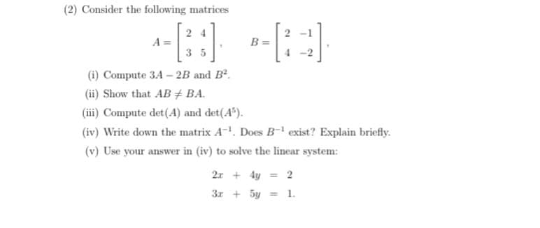 (2) Consider the following matrices
24
A =
35
4-2
(i) Compute 3A-2B and B².
(ii) Show that AB + BA.
(iii) Compute det (A) and det(A³).
(iv) Write down the matrix A-¹. Does B-¹ exist? Explain briefly.
(v) Use your answer in (iv) to solve the linear system:
2x + 4y = 2
3x + 5y = 1.
B =