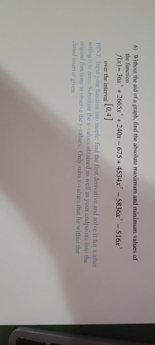 6) Without the aid of a graph, find the absolute maximum and minimum values of
the function
f(x) = 36x +2665x + 240x - 675 +4534x² - 5836x³ - 516x³
[0,4]
over the interval
HINT: Input your function into maple, find the first derivative and solve it for x after
setting it to zero. Substitute the x-values obtained as well as your endpoints into the
original functions to observe the y-values. Only subs x-values that lie within the
closed interval given.