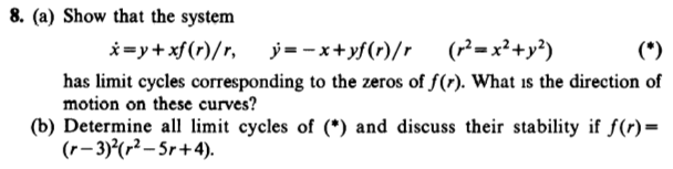 8. (a) Show that the system
i=y+xf (r)/r,
j= - x+yf(r)/r
(P=x²+y?)
(*)
has limit cycles corresponding to the zeros of f(r). What is the direction of
motion on these curves?
(b) Determine all limit cycles of (*) and discuss their stability if f(r)=
(r- 3)°(r² – Sr+4).
