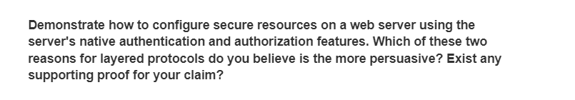 Demonstrate how to configure secure resources on a web server using the
server's native authentication and authorization features. Which of these two
reasons for layered protocols do you believe is the more persuasive? Exist any
supporting proof for your claim?