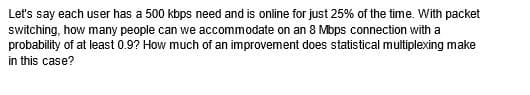 Let's say each user has a 500 kbps need and is online for just 25% of the time. With packet
switching, how many people can we accommodate on an 8 Mbps connection with
probability of at least 0.9? How much of an improvement does statistical multiplexing make
in this case?