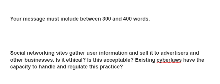 Your message must include between 300 and 400 words.
Social networking sites gather user information and sell it to advertisers and
other businesses. Is it ethical? Is this acceptable? Existing cyberlaws have the
capacity to handle and regulate this practice?