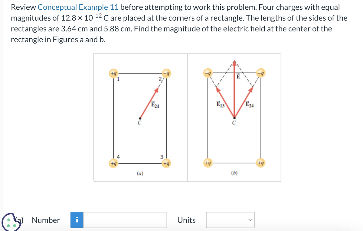 Review Conceptual Example 11 before attempting to work this problem. Four charges with equal
magnitudes of 12.8 × 10-12 C are placed at the corners of a rectangle. The lengths of the sides of the
rectangles are 3.64 cm and 5.88 cm. Find the magnitude of the electric field at the center of the
rectangle in Figures a and b.
Number
i
E24
E13
E24
4*
C
3
+9
+9
1
4
Units
(b)
·+9