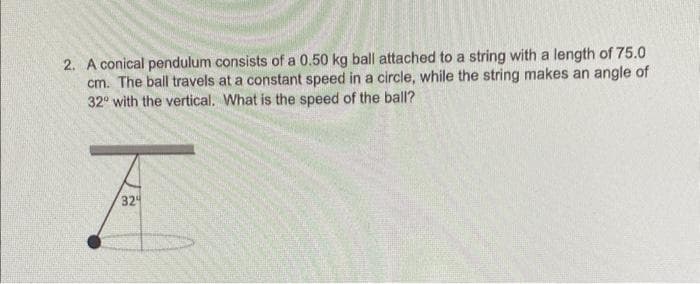 2. A conical pendulum consists of a 0.50 kg ball attached to a string with a length of 75.0
cm. The ball travels at a constant speed in a circle, while the string makes an angle of
32° with the vertical. What is the speed of the ball?
I
324