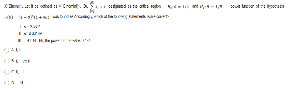 X-Binom(1, Let it be defined as X-Binomial(1, O). Sx, s1 designated as the critical region
Ho:0 = 1/4 and H1:0 = 1/5
power function of the hypothesis
n(8) = (1 – 0)°(1+90) was found as Accordingly, which of the following statements is/are correct?
I. a=0.244
II. B=0.00189
III. If H1: e=1/6, the power of the test is 0.4845.
O A. I, II
O B. I, Il ve III
O C. II, II
O D. I, II
