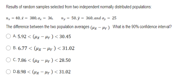 Results of random samples selected from two independent normally distributed populations:
nx = 40, x = 380, a, = 36,
ny = 50, ỹ = 360, and a, = 25
The difference between the two population averages (ux – Hy) What is the 90% confidence interval?
A. 5.92 < (ux – µy ) < 30.45
B. 6.77 < (µx – Hy ) < 31.02
C. 7.86 < (µx – Hy ) < 28.50
D.8.98 < (ux - Hy ) < 31.02
