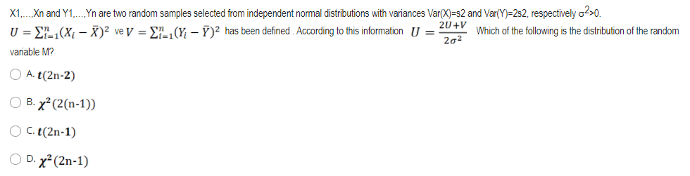 X1,.Xn and Y1,.„Yn are two random samples selected from independent normal distributions with variances Var(X)=s2 and Var(Y)=2s2, respectively o2>0.
2U+V
U = E-(X –- X)² ve V = En (Y, – Y)? has been defined . According to this information U =
202
Which of the following is the distribution of the random
variable M?
O A. t(2n-2)
O B. x² (2(n-1))
O C. t(2n-1)
O D. x² (2n-1)
