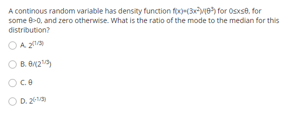 A continous random variable has density function f(x)=(3x?)/(63) for Osxse, for
some 0>0, and zero otherwise. What is the ratio of the mode to the median for this
distribution?
A. 2(1/3)
B. 0/(21/3)
O C.e
D. 2(-1/3)
