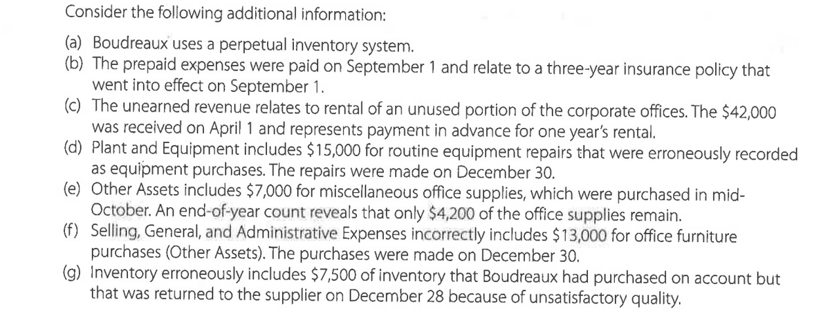 Consider the following additional information:
(a) Boudreaux uses a perpetual inventory system.
(b) The prepaid expenses were paid on September 1 and relate to a three-year insurance policy that
went into effect on September 1.
(c) The unearned revenue relates to rental of an unused portion of the corporate offices. The $42,000
was received on April 1 and represents payment in advance for one year's rental.
(d) Plant and Equipment includes $15,000 for routine equipment repairs that were erroneously recorded
as equipment purchases. The repairs were made on December 30.
(e) Other Assets includes $7,000 for miscellaneous office supplies, which were purchased in mid-
October. An end-of-year count reveals that only $4,200 of the office supplies remain.
(f) Selling, General, and Administrative Expenses incorrectly includes $13,000 for office furniture
purchases (Other Assets). The purchases were made on December 30.
(g) Inventory erroneously includes $7,500 of inventory that Boudreaux had purchased on account but
that was returned to the supplier on December 28 because of unsatisfactory quality.