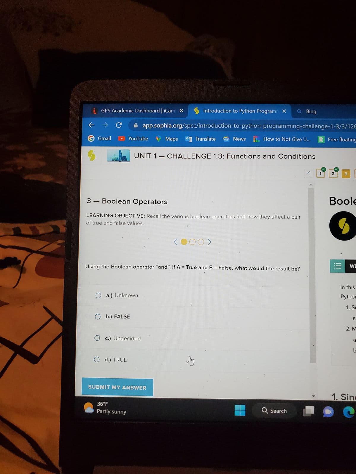 **
GPS Academic Dashboard | iCam X
Gmail
YouTube
O a.) Unknown
O b.) FALSE
Introduction to Python Program X Q Bing
app.sophia.org/spcc/introduction-to-python-programming-challenge-1-3/3/126
O d.) TRUE
3- Boolean Operators
LEARNING OBJECTIVE: Recall the various boolean operators and how they affect a pair
of true and false values.
O c.) Undecided
36°F
Partly sunny
Maps G Translate
UNIT 1 CHALLENGE 1.3: Functions and Conditions
Using the Boolean operator "and", if A = True and B = False, what would the result be?
SUBMIT MY ANSWER
News
How to Not Give U...
(000)
Q Search
1
Free floating
2 3
Boole
●
WH
In this
Python
1. Si
a
2. M
a
b
1. Sinc