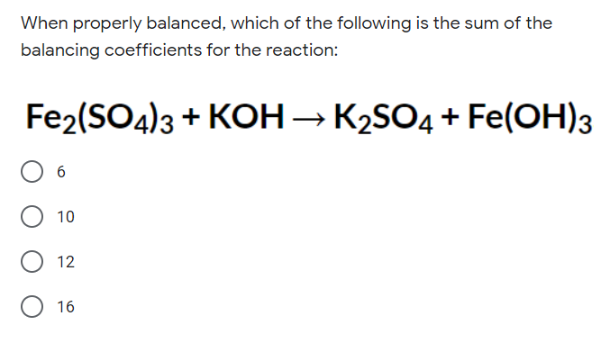 When properly balanced, which of the following is the sum of the
balancing coefficients for the reaction:
Fe2(SO4)3 + KOH → K2SO4 + Fe(OH)3
10
12
16
