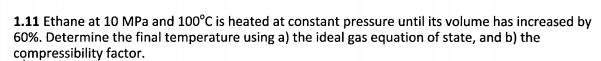 1.11 Ethane at 10 MPa and 100°C is heated at constant pressure until its volume has increased by
60%. Determine the final temperature using a) the ideal gas equation of state, and b) the
compressibility factor.
