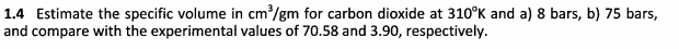 1.4 Estimate the specific volume in cm/gm for carbon dioxide at 310°K and a) 8 bars, b) 75 bars,
and compare with the experimental values of 70.58 and 3.90, respectively.
