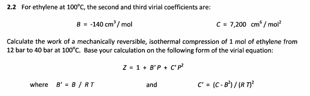 2.2 For ethylene at 100°C, the second and third virial coefficients are:
B = -140 cm? / mol
C = 7,200 cm / mol?
Calculate the work of a mechanically reversible, isothermal compression of 1 mol of ethylene from
12 bar to 40 bar at 100°C. Base your calculation on the following form of the virial equation:
Z = 1 + B'P + C' P?
where B' = B / RT
and
C' = (C - B²) / (R T)²
