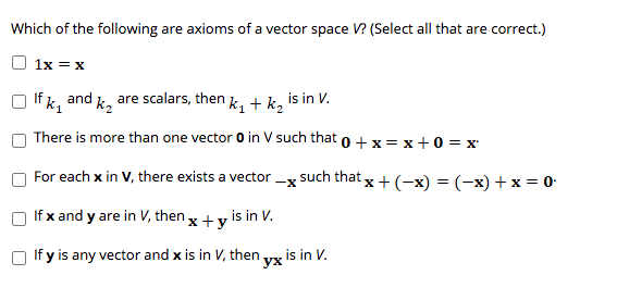 Which of the following are axioms of a vector space V? (Select all that are correct.)
1x = x
If k, and k, are scalars, then k, + k, is in V.
There is more than one vector 0 in V such that o +x = x+0 = x
For each x in V, there exists a vector -x such that
x+(-х) %3D (-х) + x %3D0-
If x and y are in V, then x + y is in V.
If y is any vector and x is in V, then vy is in V.
ух
