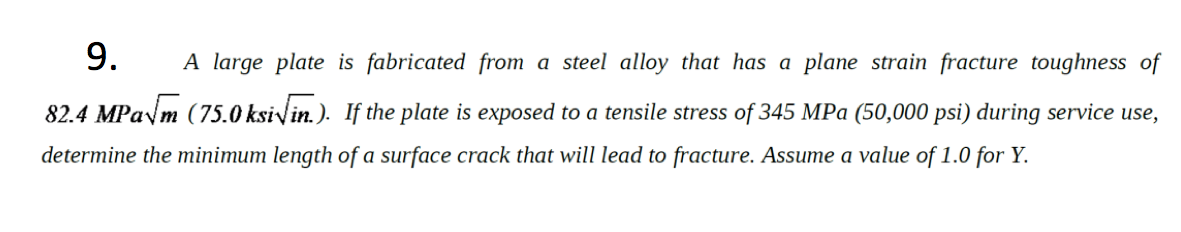 9.
A large plate is fabricated from a steel alloy that has a plane strain fracture toughness of
82.4 MPaym (75.0 ksivin.). If the plate is exposed to a tensile stress of 345 MPa (50,000 psi) during service use,
determine the minimum length of a surface crack that will lead to fracture. Assume a value of 1.0 for Y.
