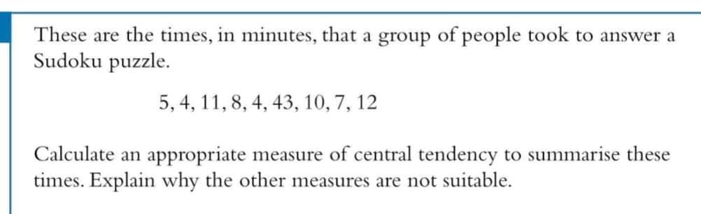 These are the times, in minutes, that a group of people took to answer a
Sudoku puzzle.
5, 4, 11, 8, 4, 43, 10, 7, 12
Calculate an appropriate measure of central tendency to summarise these
times. Explain why the other measures are not suitable.
