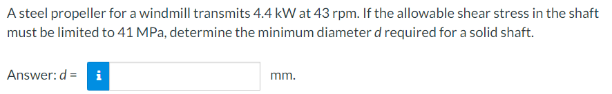 A steel propeller for a windmill transmits 4.4 kW at 43 rpm. If the allowable shear stress in the shaft
must be limited to 41 MPa, determine the minimum diameter d required for a solid shaft.
Answer: d =
i
mm.
