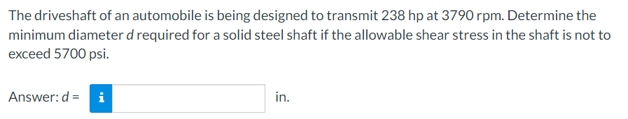 The driveshaft of an automobile is being designed to transmit 238 hp at 3790 rpm. Determine the
minimum diameter d required for a solid steel shaft if the allowable shear stress in the shaft is not to
exceed 5700 psi.
Answer: d =
i
in.
