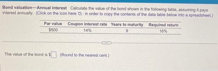 Bond valuation Annual interest Calculate the value of the bond shown in the following table, assuming it pays
interest annually. (Click on the icon here in order to copy the contents of the data table below into a spreadsheet.)
Par value Coupon interest rate Years to maturity
$500
14%
9
The value of the bond is $
CH**
(Round to the nearest cent.)
Required return
16%