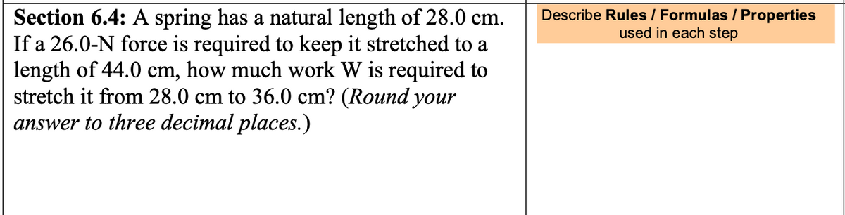 Section 6.4: A spring has a natural length of 28.0 cm.
If a 26.0-N force is required to keep it stretched to a
length of 44.0 cm, how much work W is required to
stretch it from 28.0 cm to 36.0 cm? (Round your
answer to three decimal places.)
Describe Rules / Formulas / Properties
used in each step