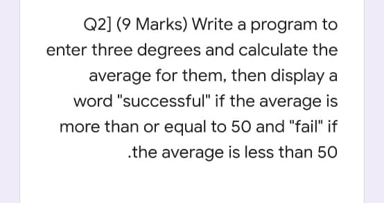 Q2] (9 Marks) Write a program to
enter three degrees and calculate the
average for them, then display a
word "successful" if the average is
more than or equal to 50 and "fail" if
.the average is less than 50
