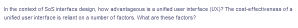 In the context of SoS interface design, how advantageous is a unified user interface (UX)? The cost-effectiveness of a
unified user interface is reliant on a number of factors. What are these factors?
