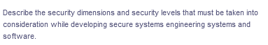 Describe the security dimensions and security levels that must be taken into
consideration while developing secure systems engineering systems and
software.
